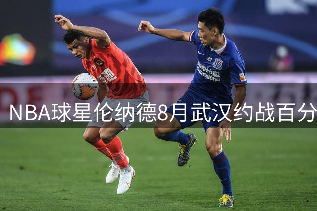 NBA球星伦纳德8月武汉约战百分单挑 曾大胜白晶41分的乔治队友来袭