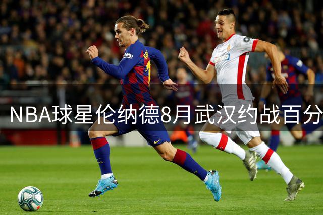 NBA球星伦纳德8月武汉约战百分单挑 曾大胜白晶41分的乔治队友来袭